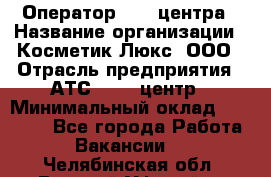 Оператор Call-центра › Название организации ­ Косметик Люкс, ООО › Отрасль предприятия ­ АТС, call-центр › Минимальный оклад ­ 25 000 - Все города Работа » Вакансии   . Челябинская обл.,Верхний Уфалей г.